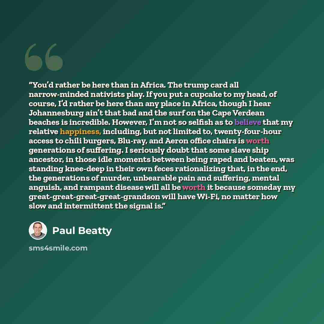 “You’d rather be here than in Africa. The trump card all narrow-minded nativists play. If you put a cupcake to my head, of course, I’d rather be here than any place in Africa, though I hear Johannesburg ain’t that bad and the surf on the Cape Verdean beaches is incredible. However, I’m not so…” quote by Paul Beatty