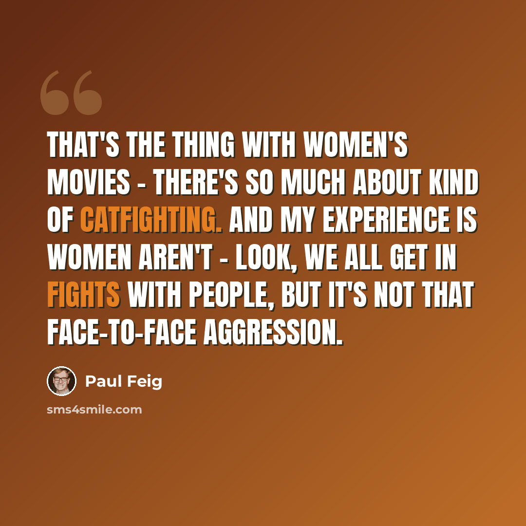 “That's the thing with women's movies - there's so much about kind of catfighting. And my experience is women aren't - look, we all get in fights with people, but it's not that face-to-face aggression.” quote by Paul Feig