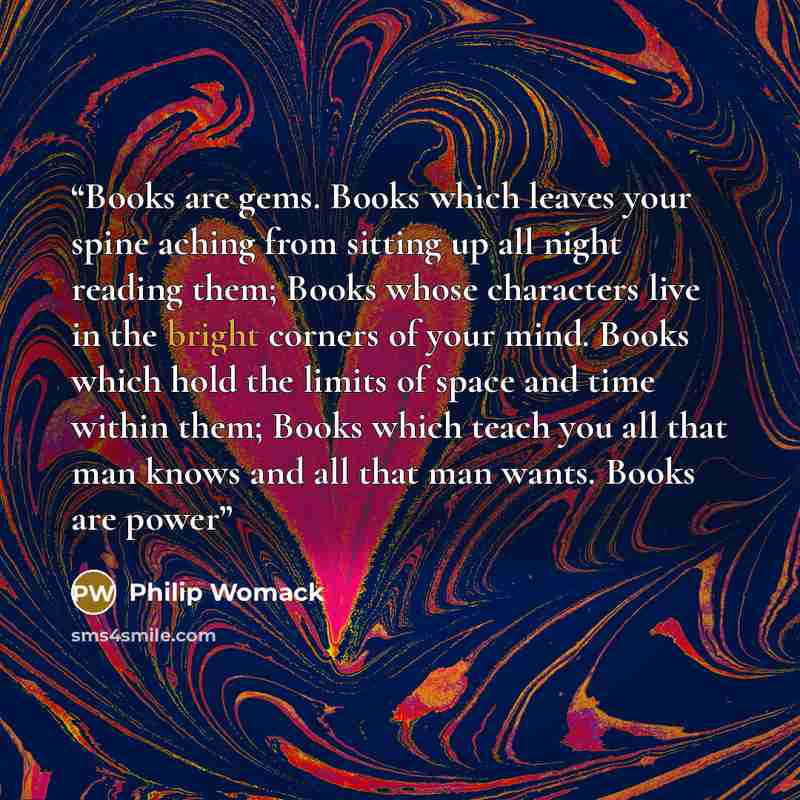 “Books are gems. Books which leaves your spine aching from sitting up all night reading them; Books whose characters live in the bright corners of your mind. Books which hold the limits of space and time within them; Books which teach you all that man knows and all that man wants. Books are power” quote by Philip Womack