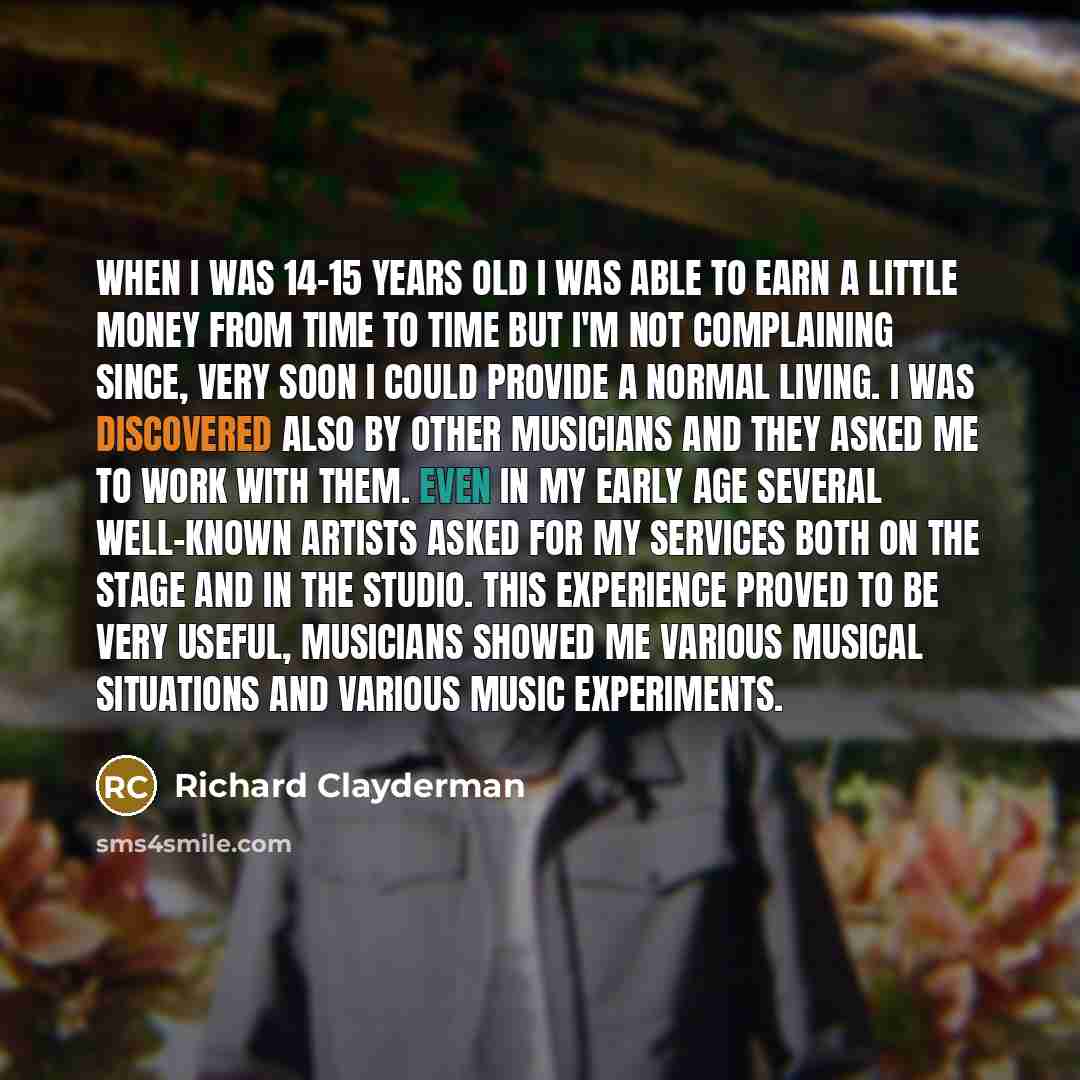 “When I was 14-15 years old I was able to earn a little money from time to time but I'm not complaining since, very soon I could provide a normal living. I was discovered also by other musicians and they asked me to work with them. Even in my early age several well-known artists asked for my…” quote by Richard Clayderman