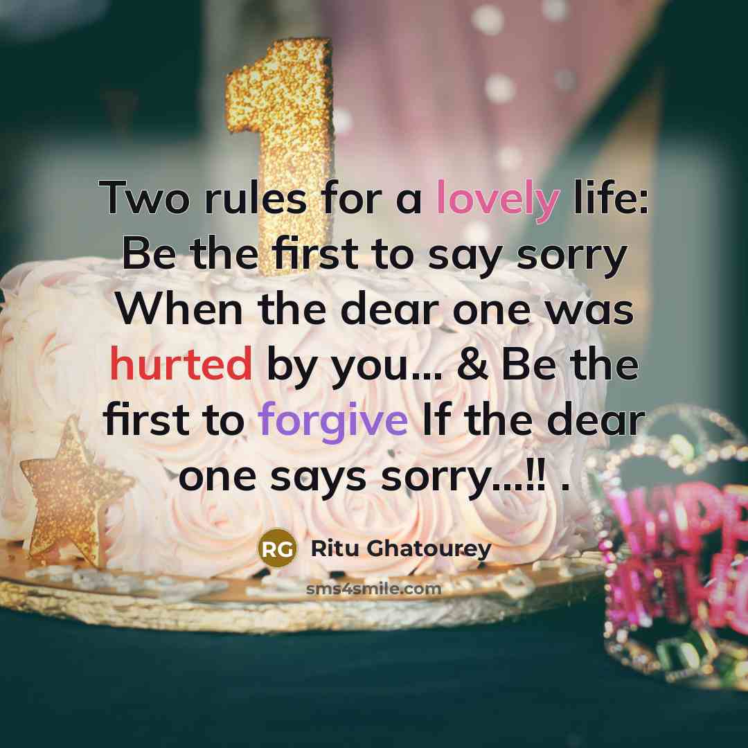 “Two rules for a lovely life: Be the first to say sorry When the dear one was hurted by you... & Be the first to forgive If the dear one says sorry...!! .” quote by Ritu Ghatourey