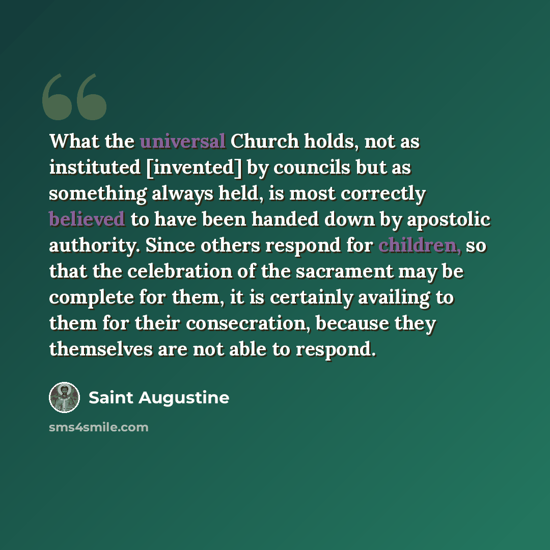 “What the universal Church holds, not as instituted [invented] by councils but as something always held, is most correctly believed to have been handed down by apostolic authority. Since others respond for children, so that the celebration of the sacrament may be complete for them, it is certainly…” quote by Saint Augustine