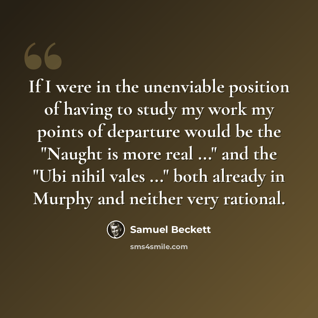 “If I were in the unenviable position of having to study my work my points of departure would be the "Naught is more real ..." and the "Ubi nihil vales ..." both already in Murphy and neither very rational.” quote by Samuel Beckett