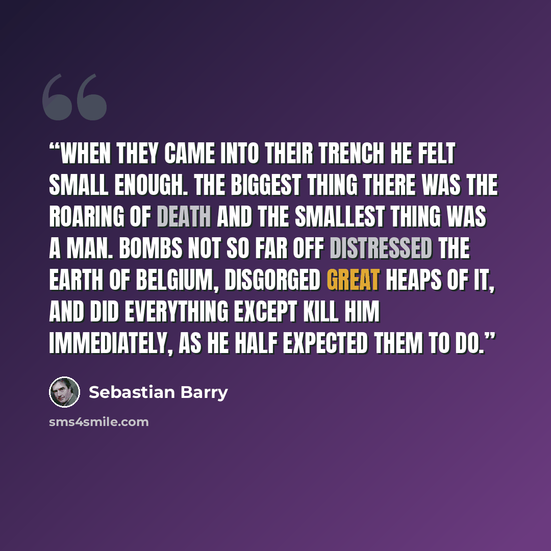 “When they came into their trench he felt small enough. The biggest thing there was the roaring of Death and the smallest thing was a man. Bombs not so far off distressed the earth of Belgium, disgorged great heaps of it, and did everything except kill him immediately, as he half expected them to do.” quote by Sebastian Barry
