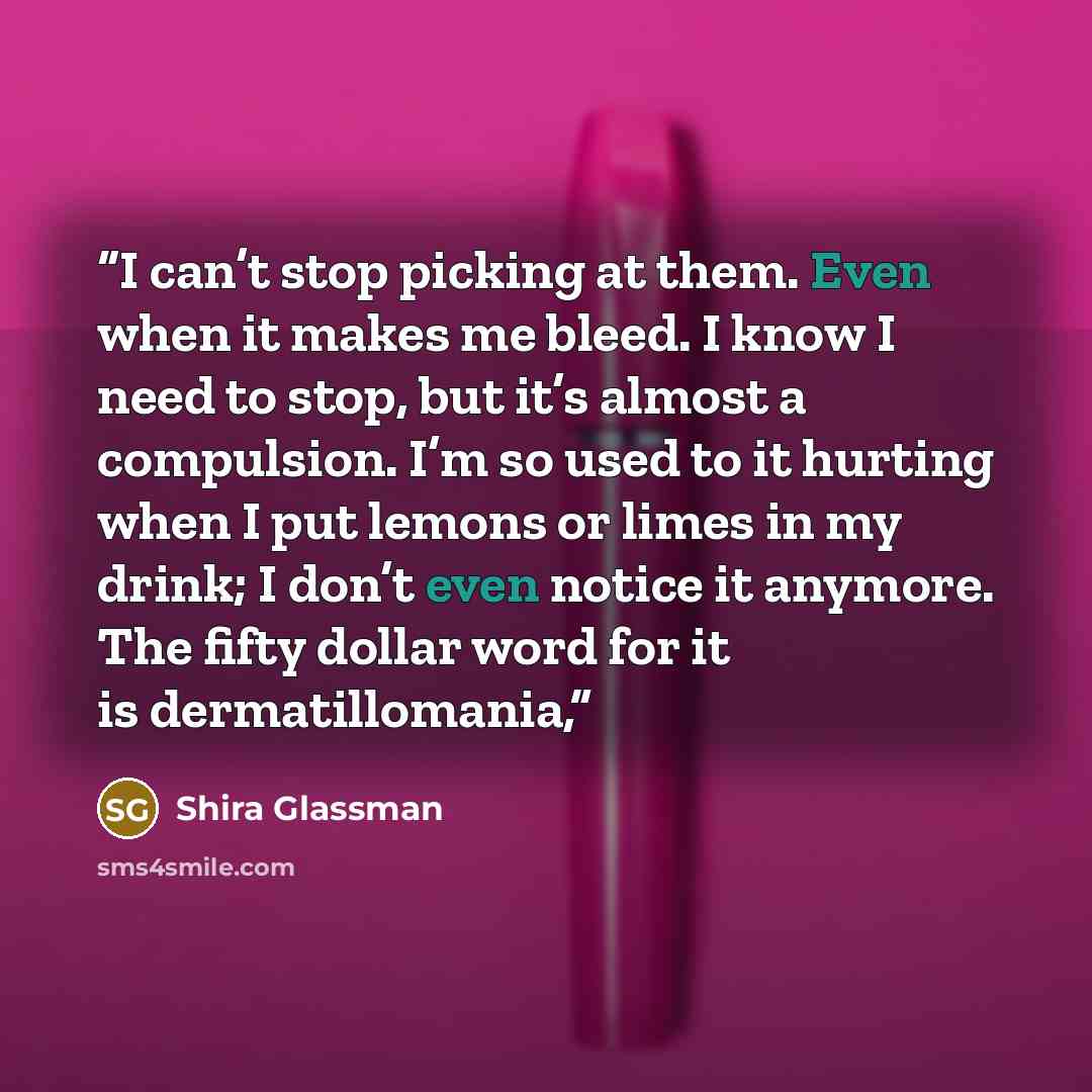 “I can’t stop picking at them. Even when it makes me bleed. I know I need to stop, but it’s almost a compulsion. I’m so used to it hurting when I put lemons or limes in my drink; I don’t even notice it anymore. The fifty dollar word for it is dermatillomania,” quote by Shira Glassman