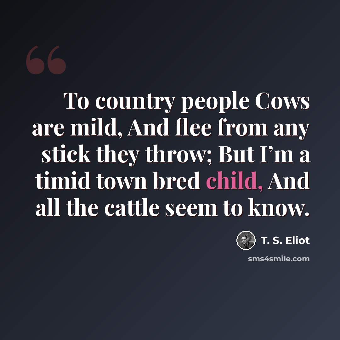 “To country people Cows are mild, And flee from any stick they throw; But I’m a timid town bred child, And all the cattle seem to know.” quote by T. S. Eliot