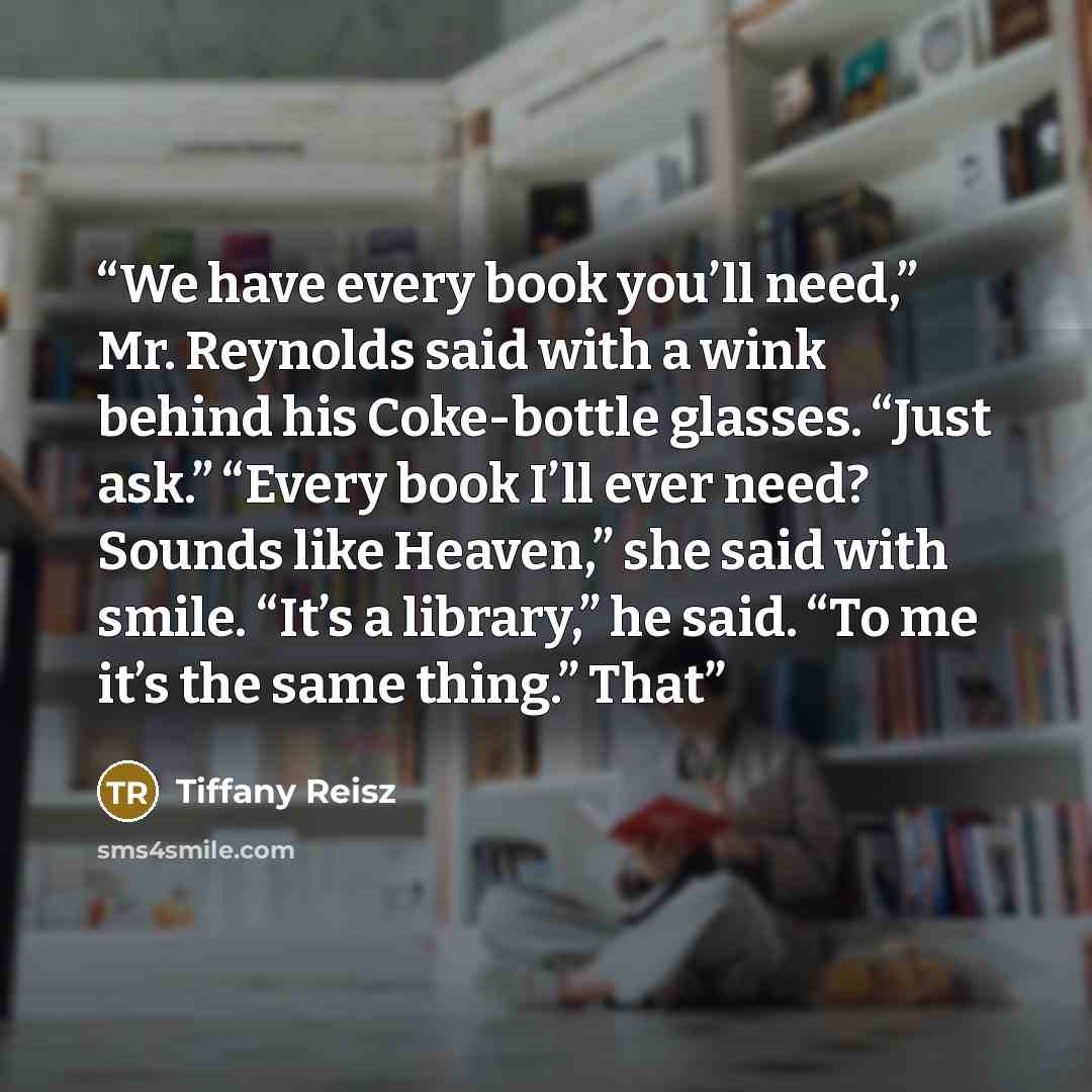“We have every book you’ll need,” Mr. Reynolds said with a wink behind his Coke-bottle glasses. “Just ask.” “Every book I’ll ever need? Sounds like Heaven,” she said with smile. “It’s a library,” he said. “To me it’s the same thing.” That” quote by Tiffany Reisz