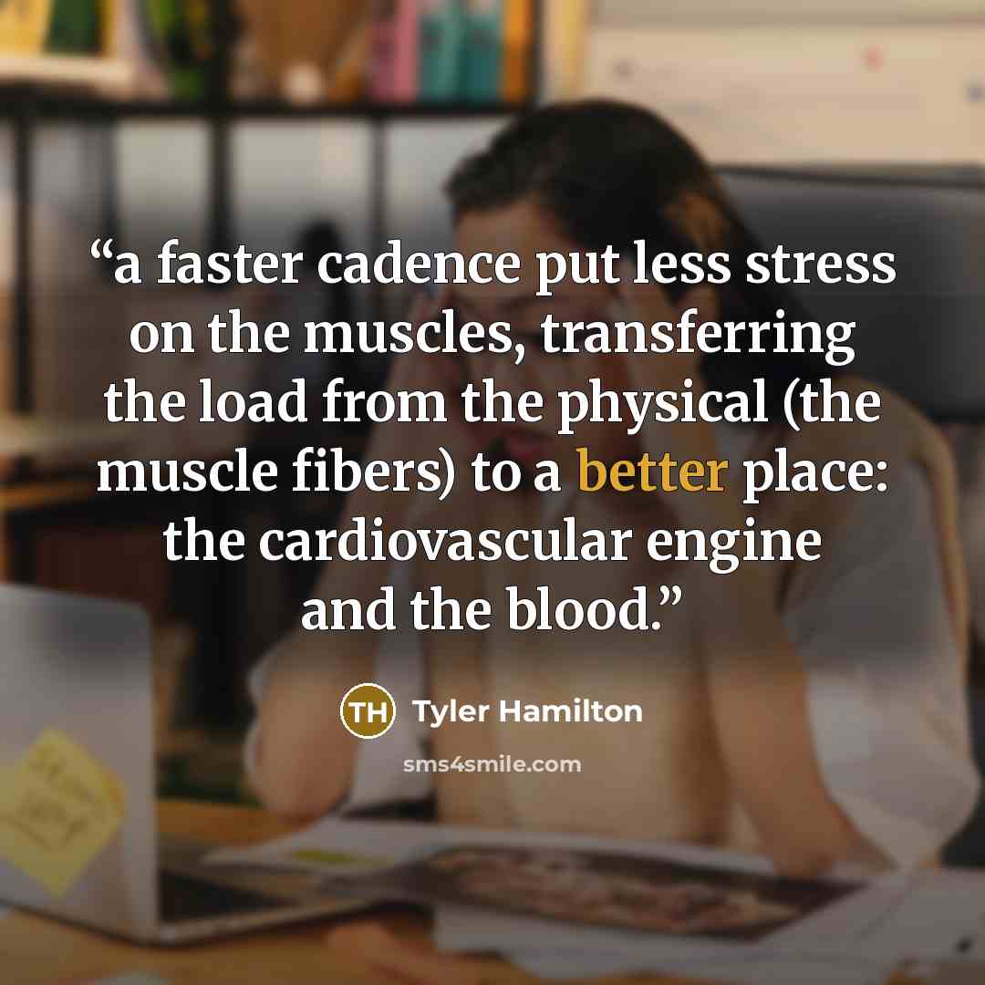 “a faster cadence put less stress on the muscles, transferring the load from the physical (the muscle fibers) to a better place: the cardiovascular engine and the blood.” quote by Tyler Hamilton