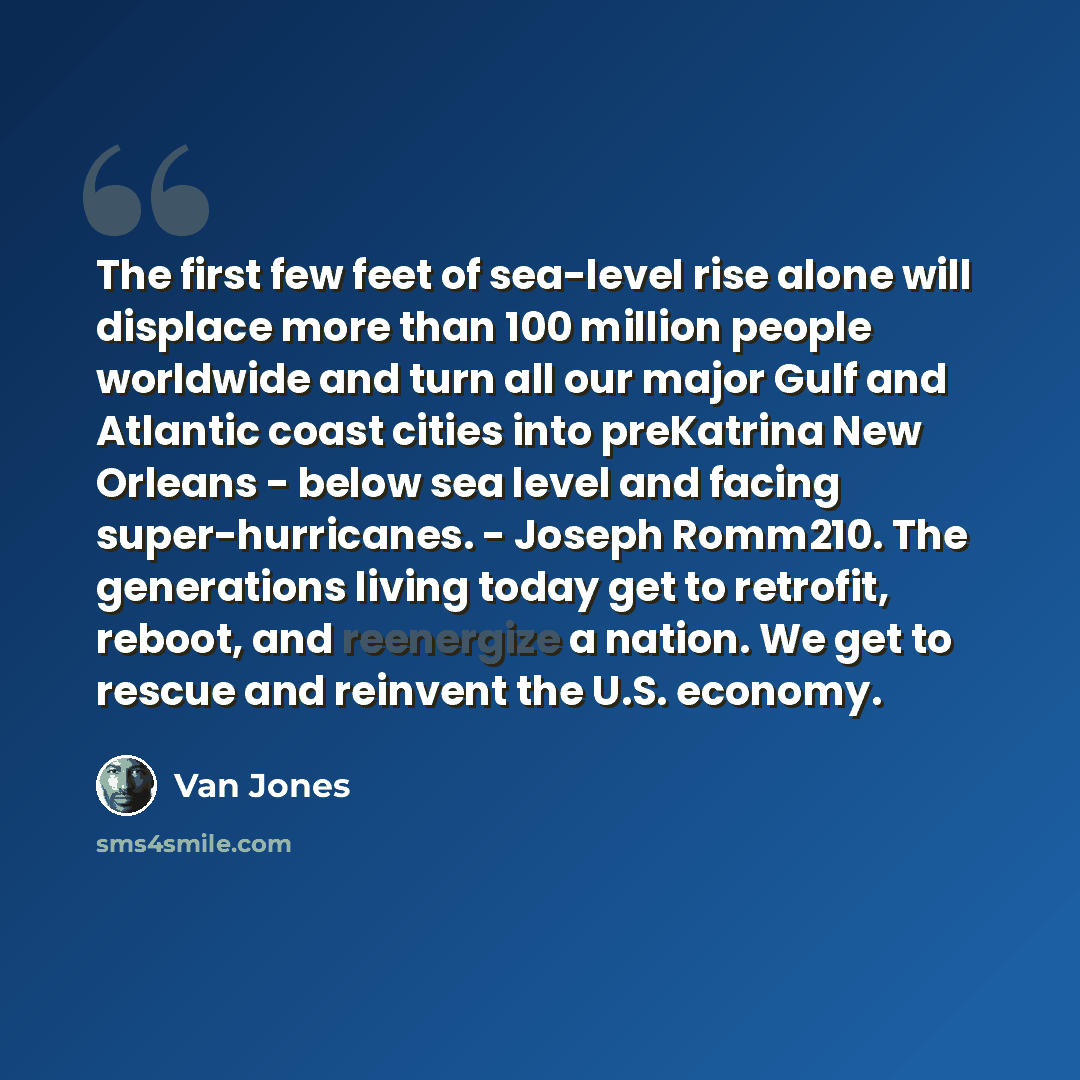 “The first few feet of sea-level rise alone will displace more than 100 million people worldwide and turn all our major Gulf and Atlantic coast cities into preKatrina New Orleans - below sea level and facing super-hurricanes. - Joseph Romm210. The generations living today get to retrofit, reboot…” quote by Van Jones