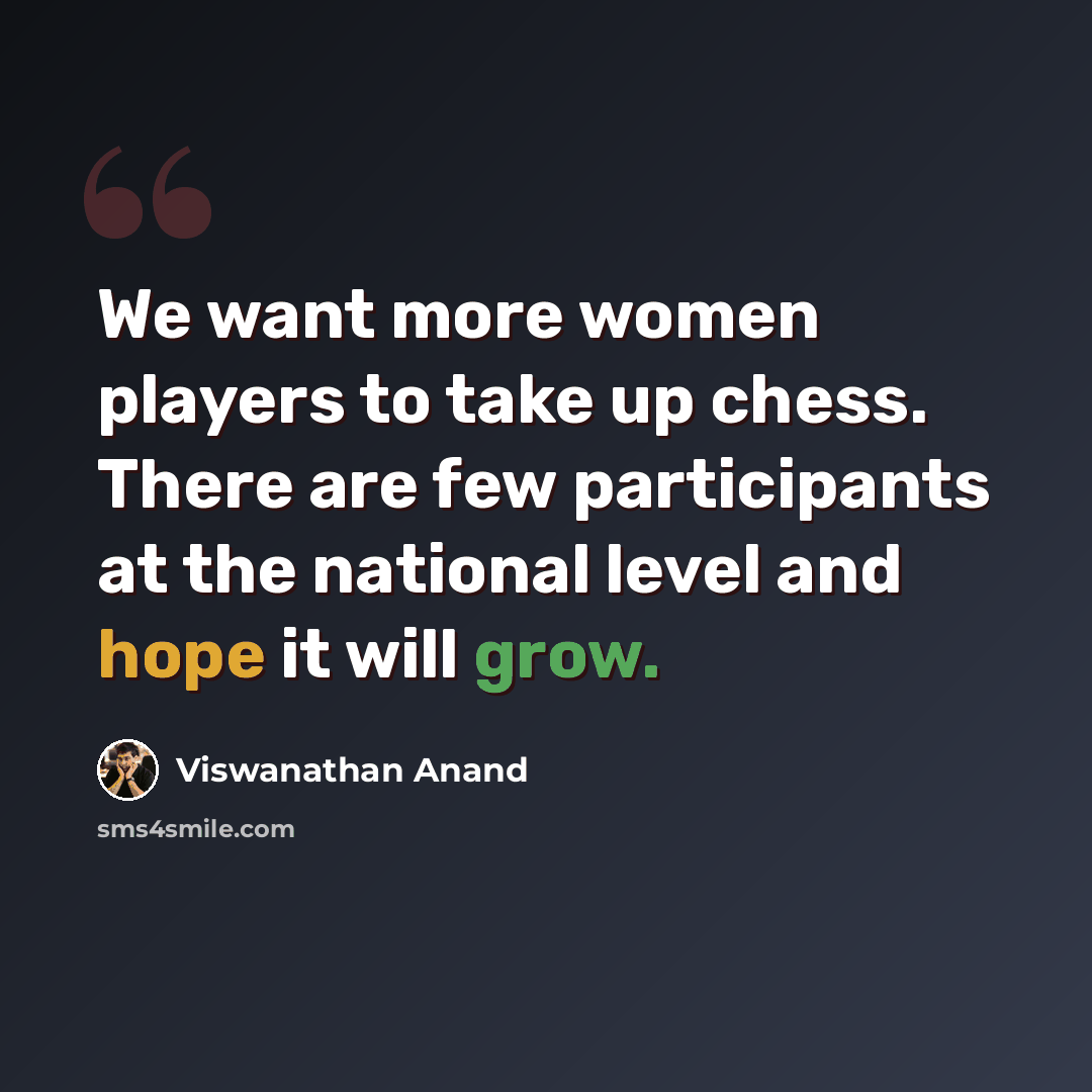 “We want more women players to take up chess. There are few participants at the national level and hope it will grow.” quote by Viswanathan Anand