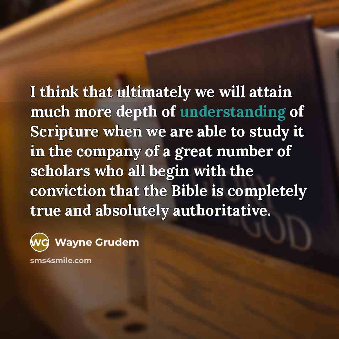 “I think that ultimately we will attain much more depth of understanding of Scripture when we are able to study it in the company of a great number of scholars who all begin with the conviction that the Bible is completely true and absolutely authoritative.” quote by Wayne Grudem