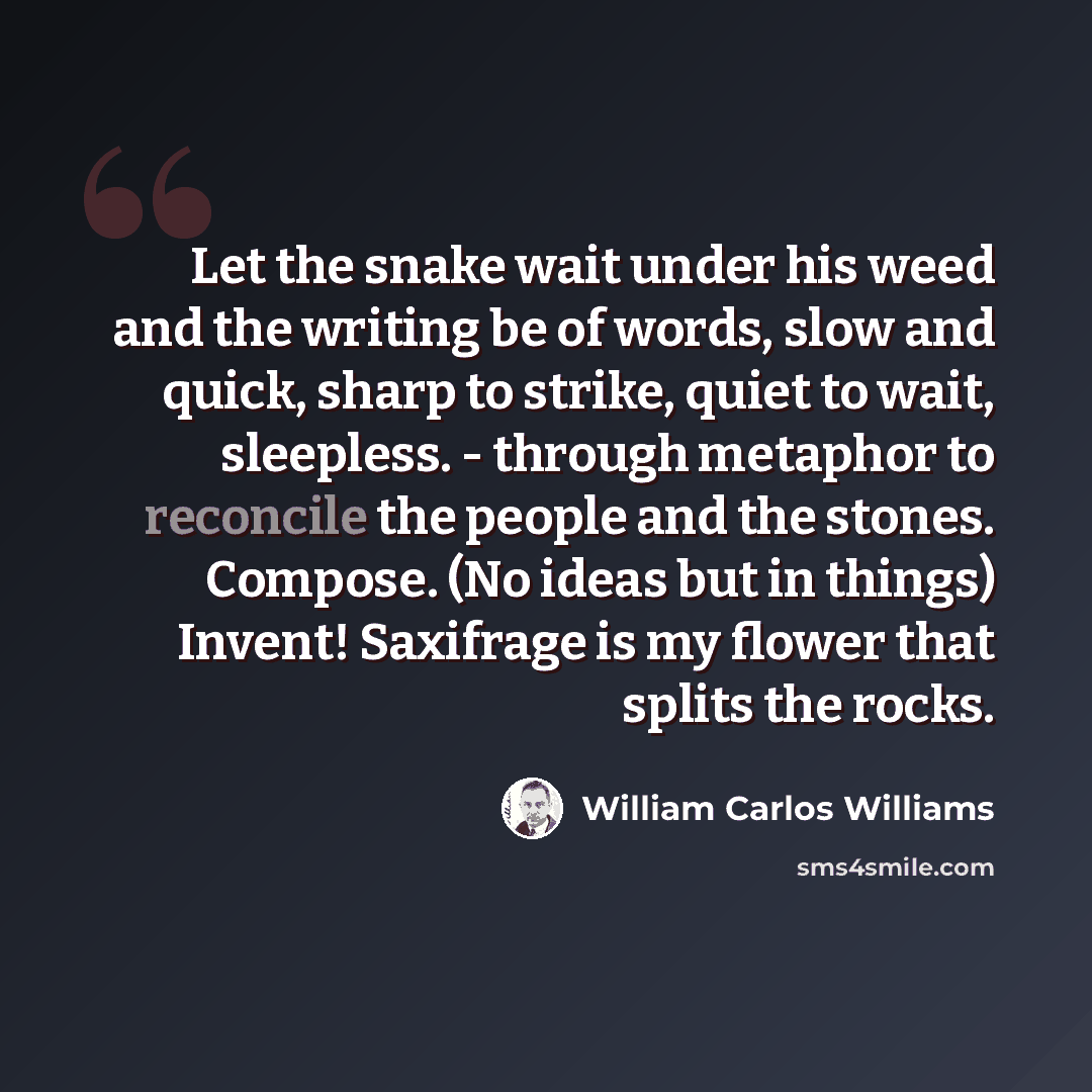 “Let the snake wait under his weed and the writing be of words, slow and quick, sharp to strike, quiet to wait, sleepless. - through metaphor to reconcile the people and the stones. Compose. (No ideas but in things) Invent! Saxifrage is my flower that splits the rocks.” quote by William Carlos Williams