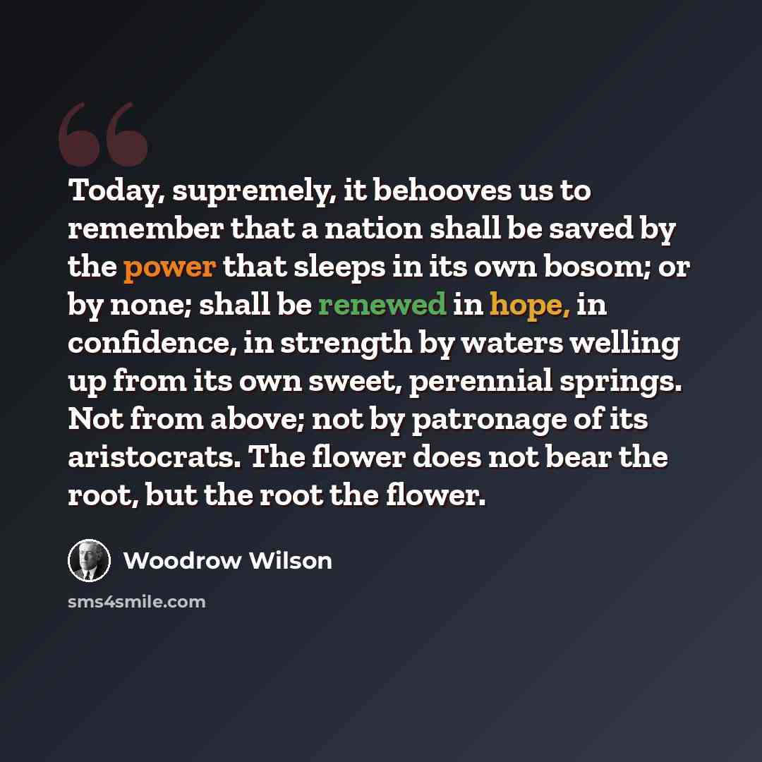 “Today, supremely, it behooves us to remember that a nation shall be saved by the power that sleeps in its own bosom; or by none; shall be renewed in hope, in confidence, in strength by waters welling up from its own sweet, perennial springs. Not from above; not by patronage of its aristocrats. The…” quote by Woodrow Wilson