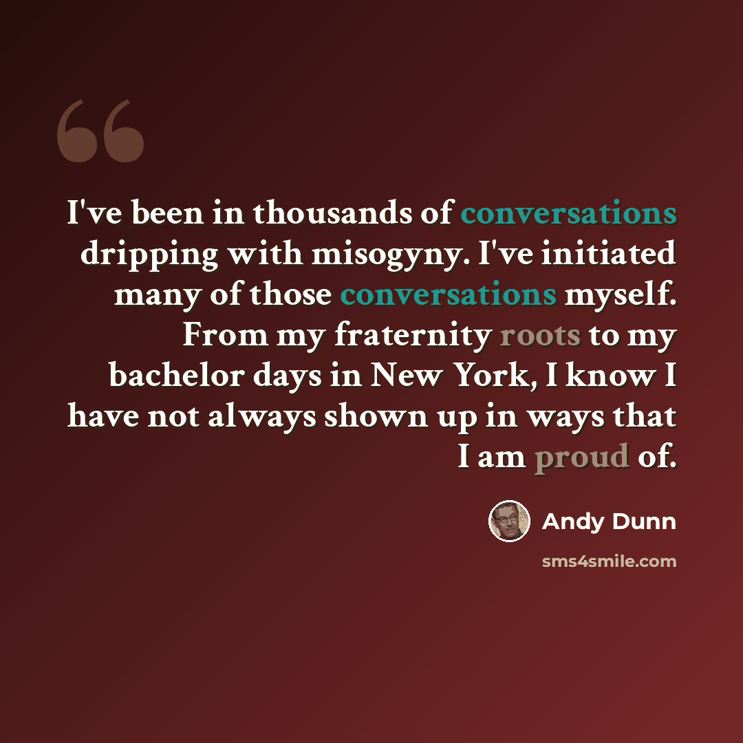 “I've been in thousands of conversations dripping with misogyny. I've initiated many of those conversations myself. From my fraternity roots to my bachelor days in New York, I know I have not always shown up in ways that I am proud of.” quote by Andy Dunn