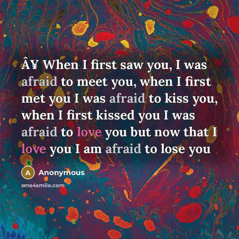 “Â¥ When I first saw you, I was afraid to meet you, when I first met you I was afraid to kiss you, when I first kissed you I was afraid to love you but now that I love you I am afraid to lose you” quote by Anonymous