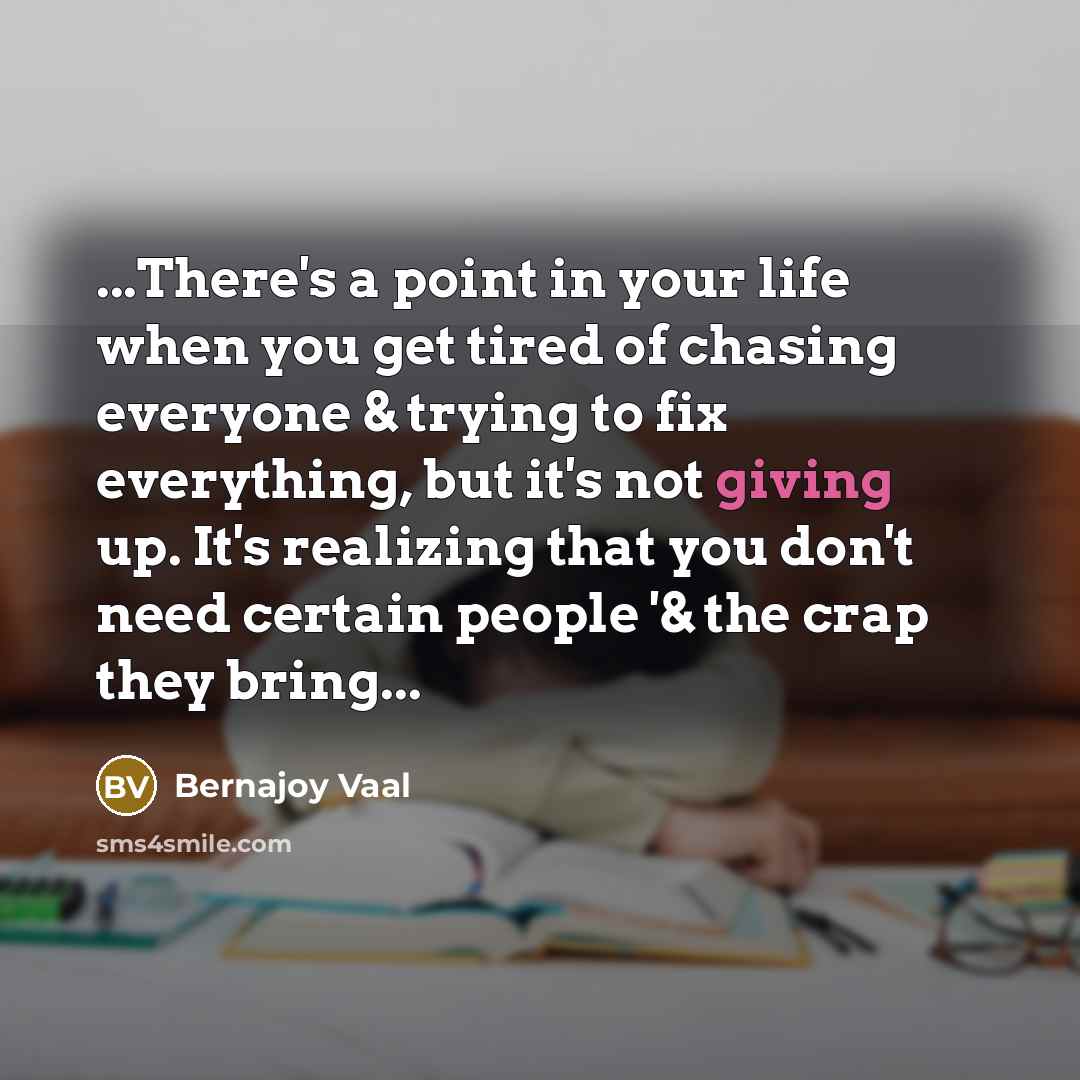 “...There's a point in your life when you get tired of chasing everyone & trying to fix everything, but it's not giving up. It's realizing that you don't need certain people '& the crap they bring...” quote by Bernajoy Vaal