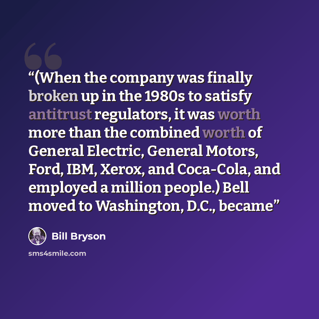 “(When the company was finally broken up in the 1980s to satisfy antitrust regulators, it was worth more than the combined worth of General Electric, General Motors, Ford, IBM, Xerox, and Coca-Cola, and employed a million people.) Bell moved to Washington, D.C., became” quote by Bill Bryson