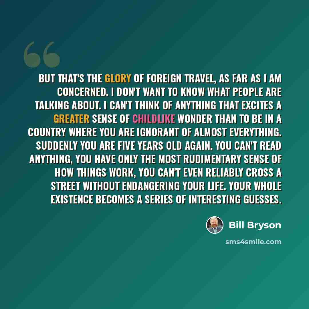 “But that's the glory of foreign travel, as far as I am concerned. I don't want to know what people are talking about. I can't think of anything that excites a greater sense of childlike wonder than to be in a country where you are ignorant of almost everything. Suddenly you are five years old…” quote by Bill Bryson