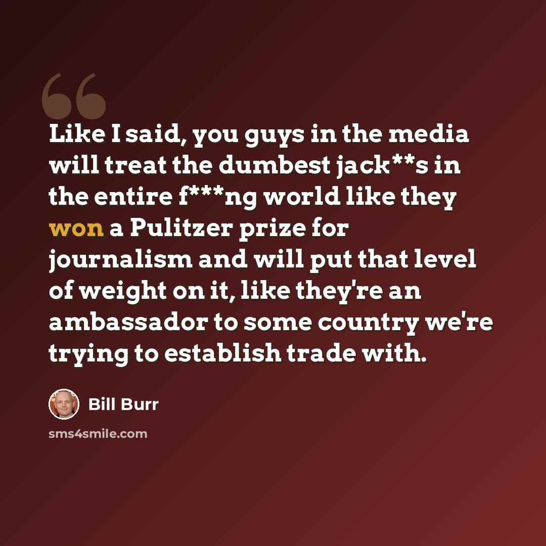 “Like I said, you guys in the media will treat the dumbest jack**s in the entire f***ng world like they won a Pulitzer prize for journalism and will put that level of weight on it, like they're an ambassador to some country we're trying to establish trade with.” quote by Bill Burr