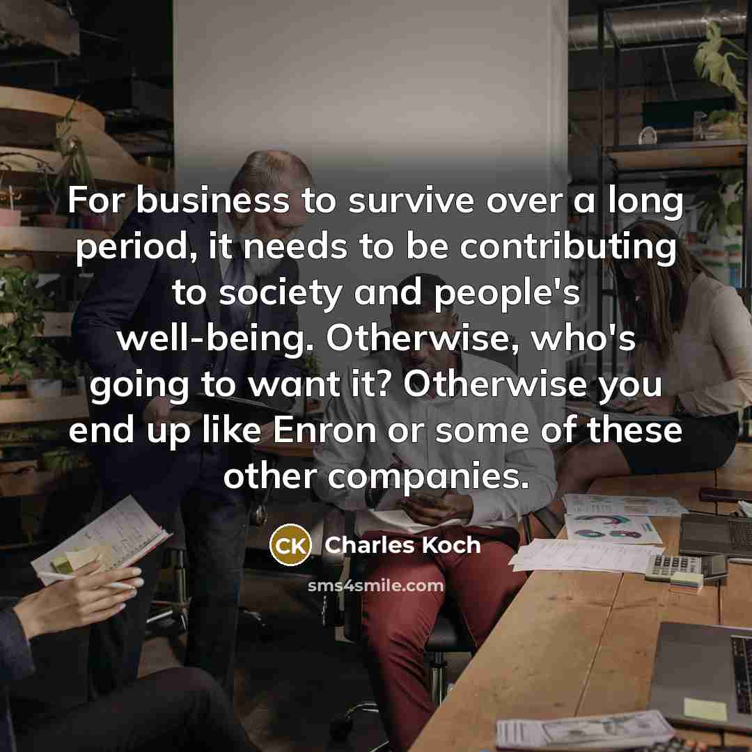 “For business to survive over a long period, it needs to be contributing to society and people's well-being. Otherwise, who's going to want it? Otherwise you end up like Enron or some of these other companies.” quote by Charles Koch