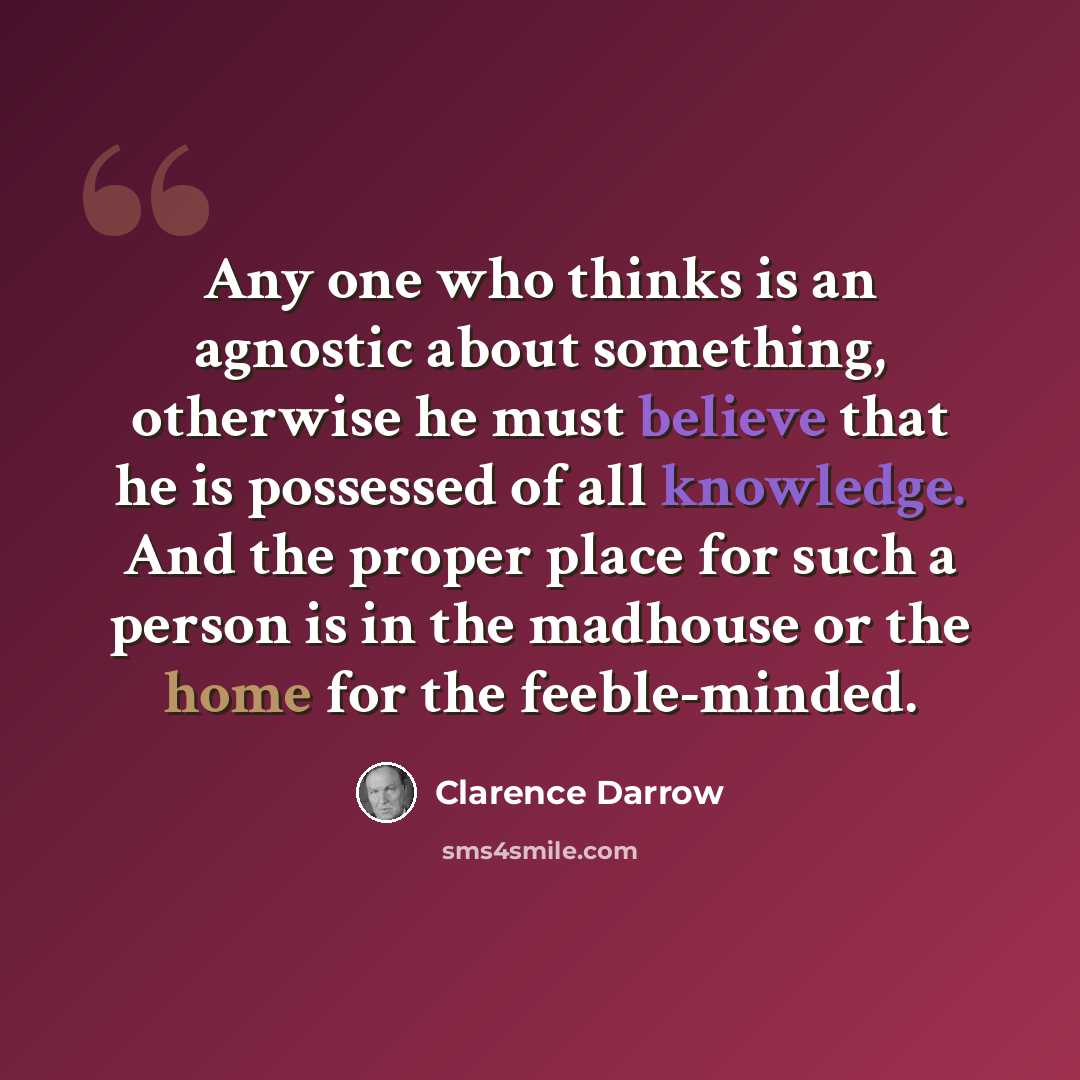 “Any one who thinks is an agnostic about something, otherwise he must believe that he is possessed of all knowledge. And the proper place for such a person is in the madhouse or the home for the feeble-minded.” quote by Clarence Darrow