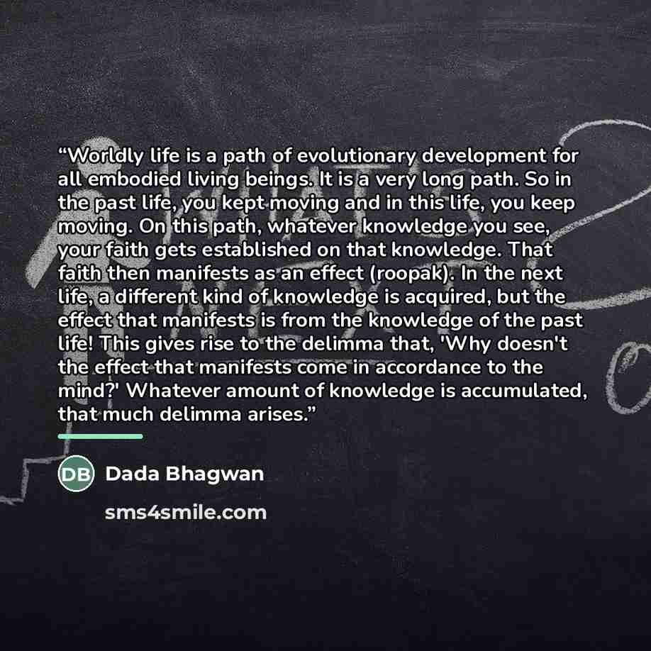 “Worldly life is a path of evolutionary development for all embodied living beings. It is a very long path. So in the past life, you kept moving and in this life, you keep moving. On this path, whatever knowledge you see, your faith gets established on that knowledge. That faith then manifests as…” quote by Dada Bhagwan