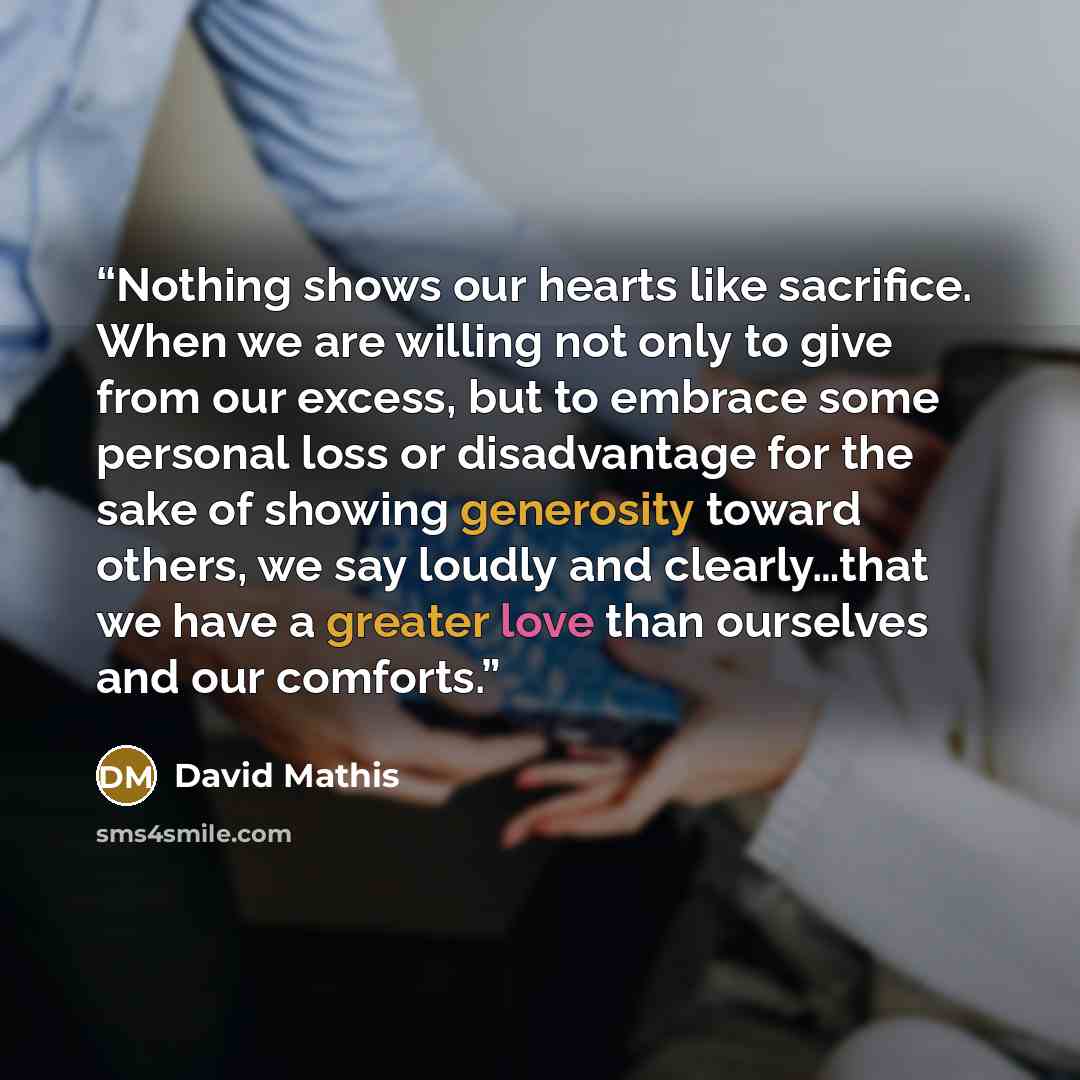 “Nothing shows our hearts like sacrifice. When we are willing not only to give from our excess, but to embrace some personal loss or disadvantage for the sake of showing generosity toward others, we say loudly and clearly…that we have a greater love than ourselves and our comforts.” quote by David Mathis