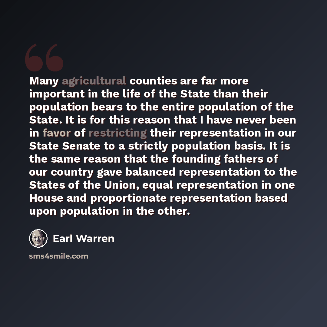 “Many agricultural counties are far more important in the life of the State than their population bears to the entire population of the State. It is for this reason that I have never been in favor of restricting their representation in our State Senate to a strictly population basis. It is the same…” quote by Earl Warren