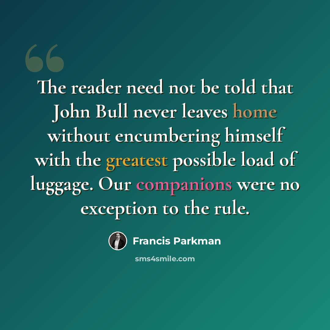 “The reader need not be told that John Bull never leaves home without encumbering himself with the greatest possible load of luggage. Our companions were no exception to the rule.” quote by Francis Parkman