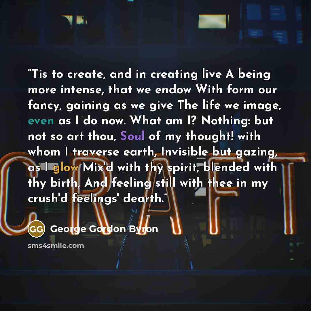 “Tis to create, and in creating live A being more intense, that we endow With form our fancy, gaining as we give The life we image, even as I do now. What am I? Nothing: but not so art thou, Soul of my thought! with whom I traverse earth, Invisible but gazing, as I glow Mix'd with thy spirit…” quote by George Gordon Byron