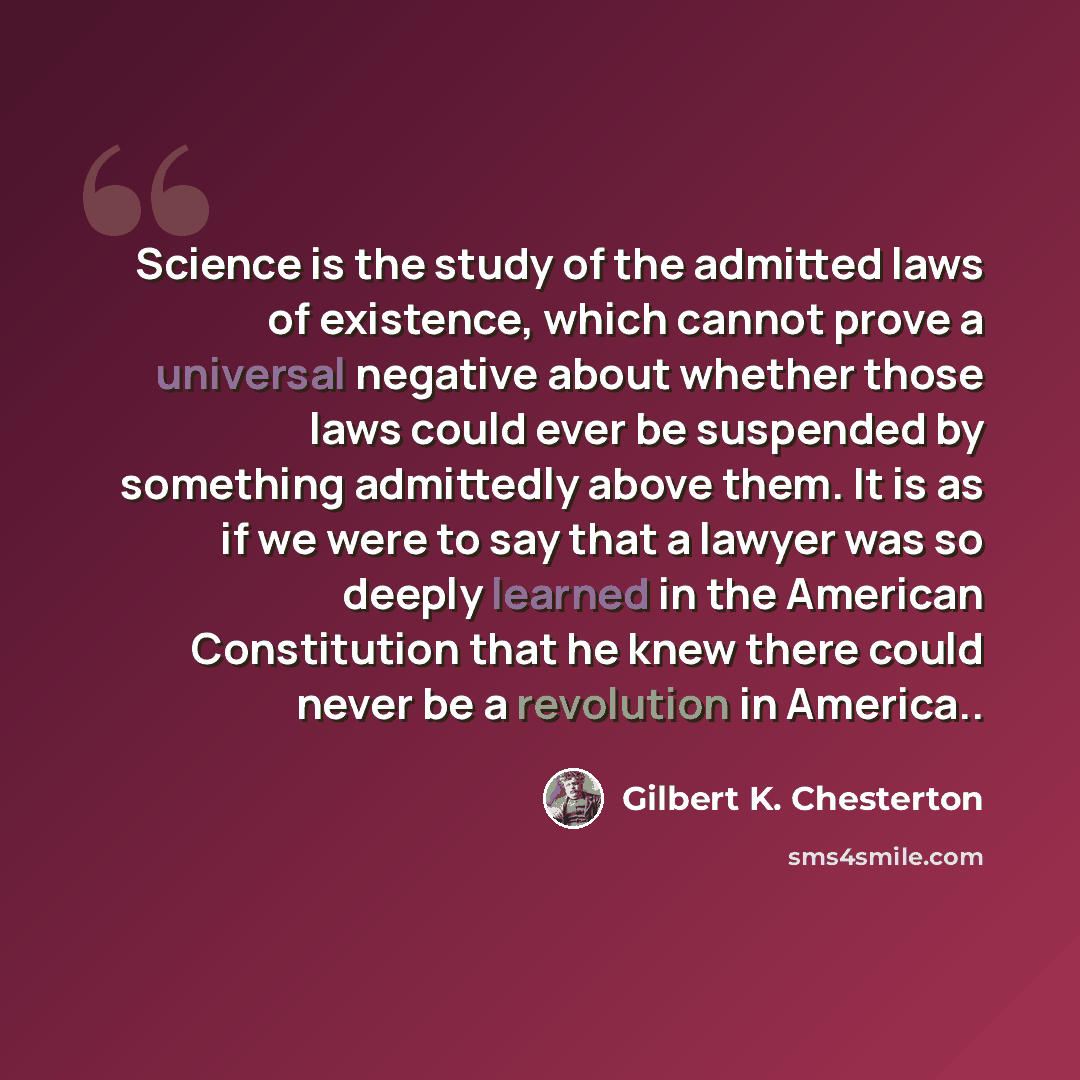 “Science is the study of the admitted laws of existence, which cannot prove a universal negative about whether those laws could ever be suspended by something admittedly above them. It is as if we were to say that a lawyer was so deeply learned in the American Constitution that he knew there could…” quote by Gilbert K. Chesterton