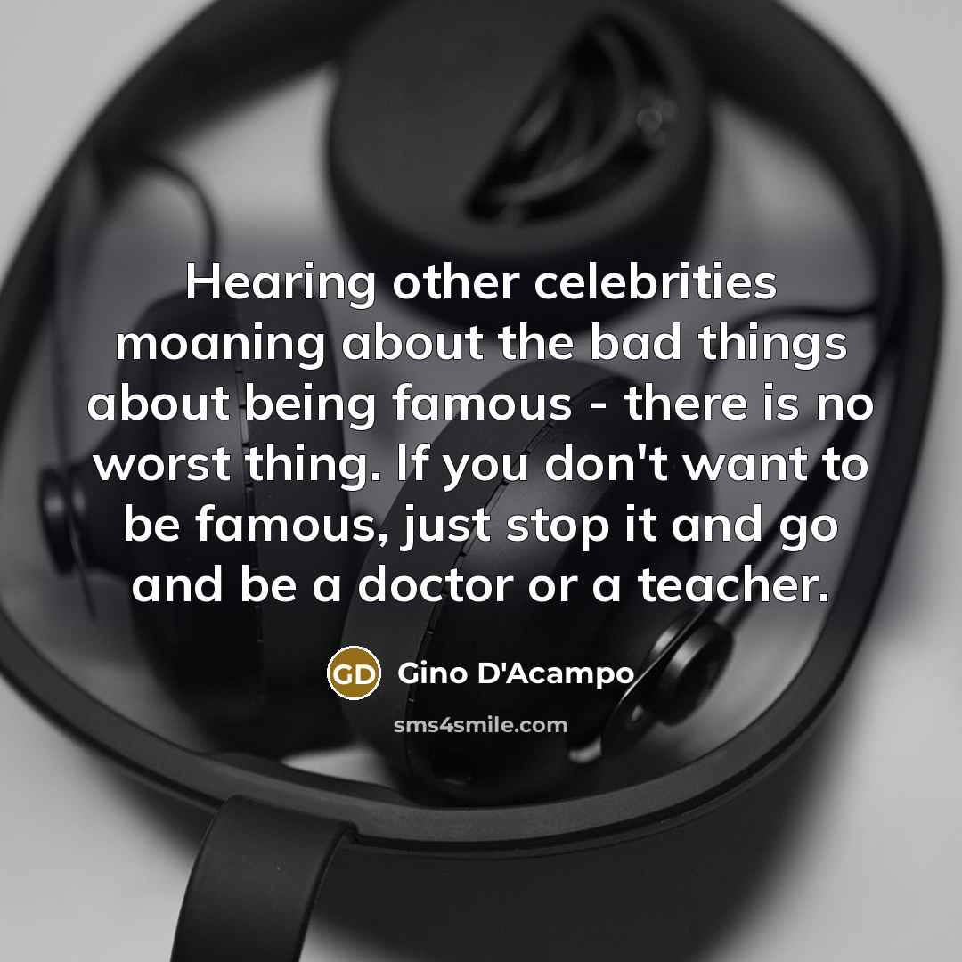 “Hearing other celebrities moaning about the bad things about being famous - there is no worst thing. If you don't want to be famous, just stop it and go and be a doctor or a teacher.” quote by Gino D'Acampo