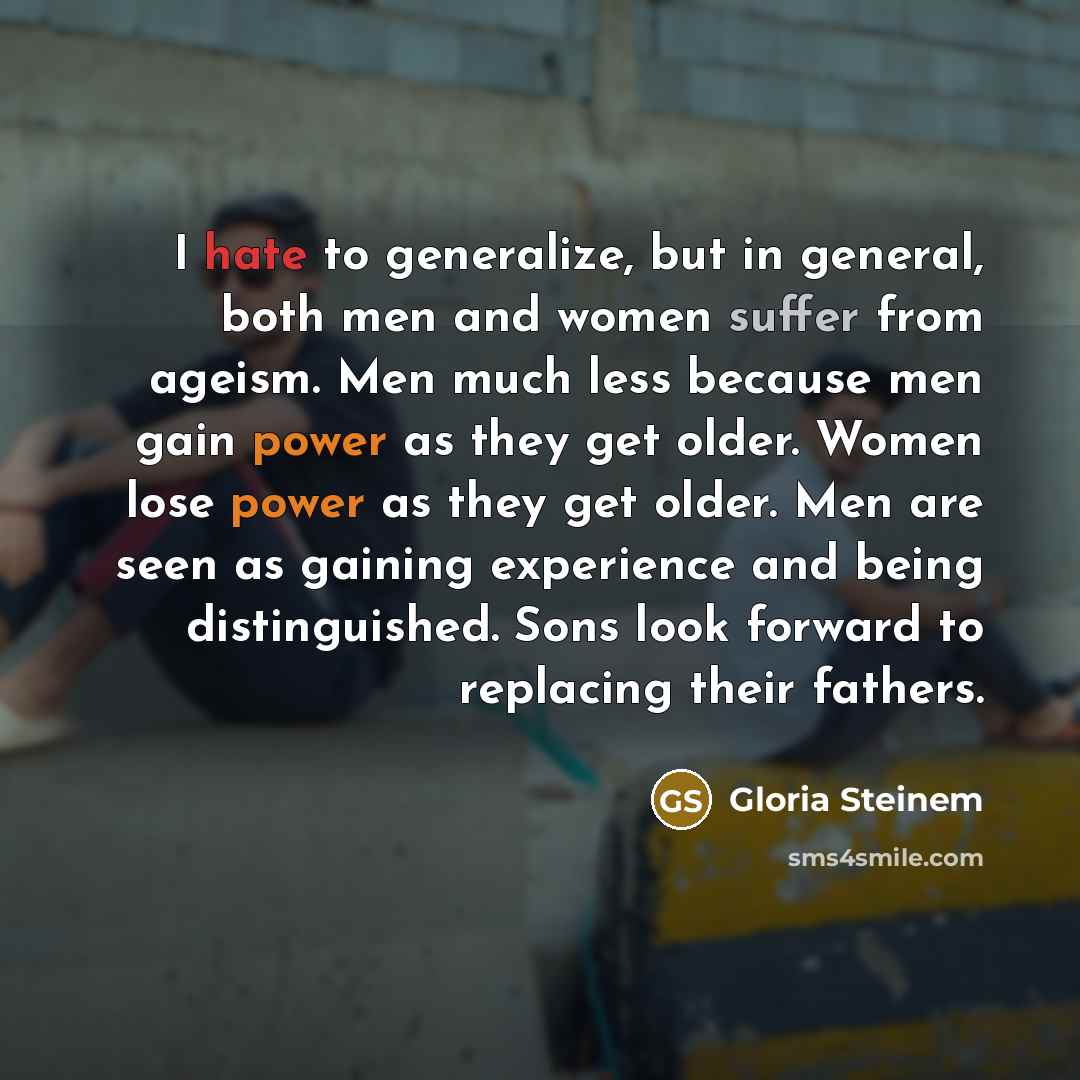“I hate to generalize, but in general, both men and women suffer from ageism. Men much less because men gain power as they get older. Women lose power as they get older. Men are seen as gaining experience and being distinguished. Sons look forward to replacing their fathers.” quote by Gloria Steinem