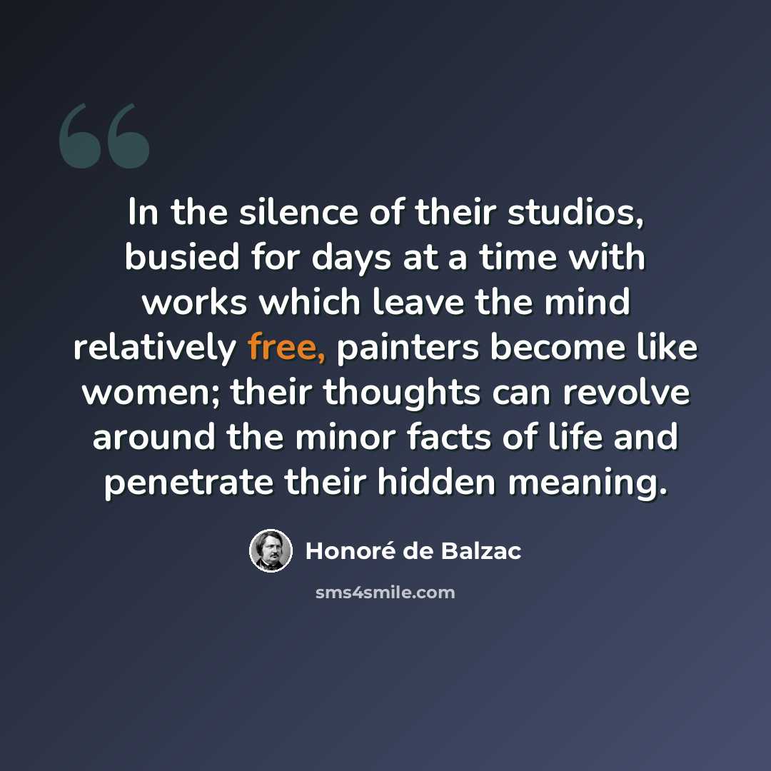 “In the silence of their studios, busied for days at a time with works which leave the mind relatively free, painters become like women; their thoughts can revolve around the minor facts of life and penetrate their hidden meaning.” quote by Honore de Balzac