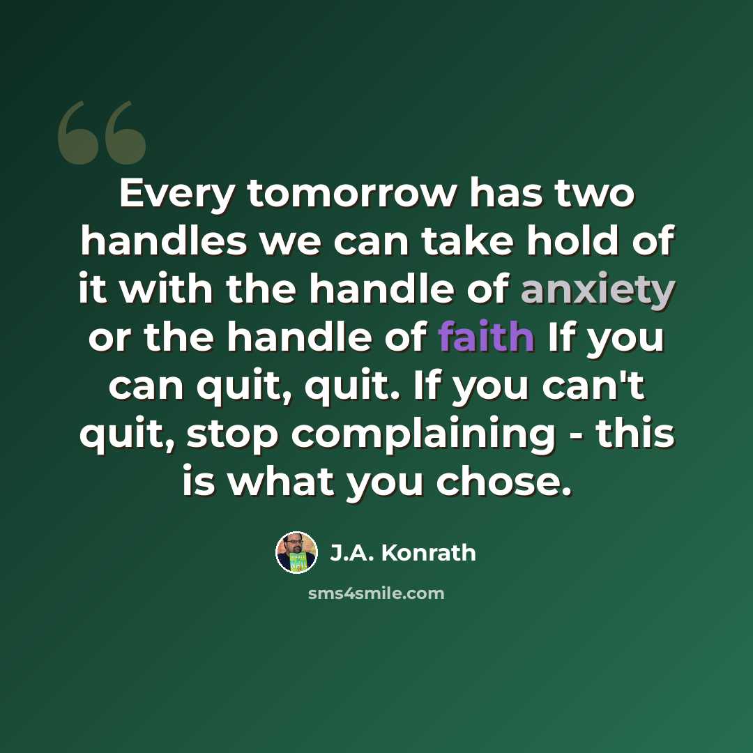 “Every tomorrow has two handles we can take hold of it with the handle of anxiety or the handle of faith If you can quit, quit. If you can't quit, stop complaining - this is what you chose.” quote by J.A. Konrath