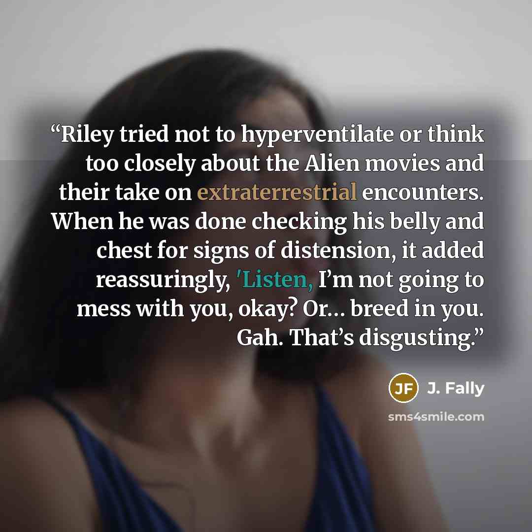 “Riley tried not to hyperventilate or think too closely about the Alien movies and their take on extraterrestrial encounters. When he was done checking his belly and chest for signs of distension, it added reassuringly, 'Listen, I’m not going to mess with you, okay? Or… breed in you. Gah. That’s…” quote by J. Fally
