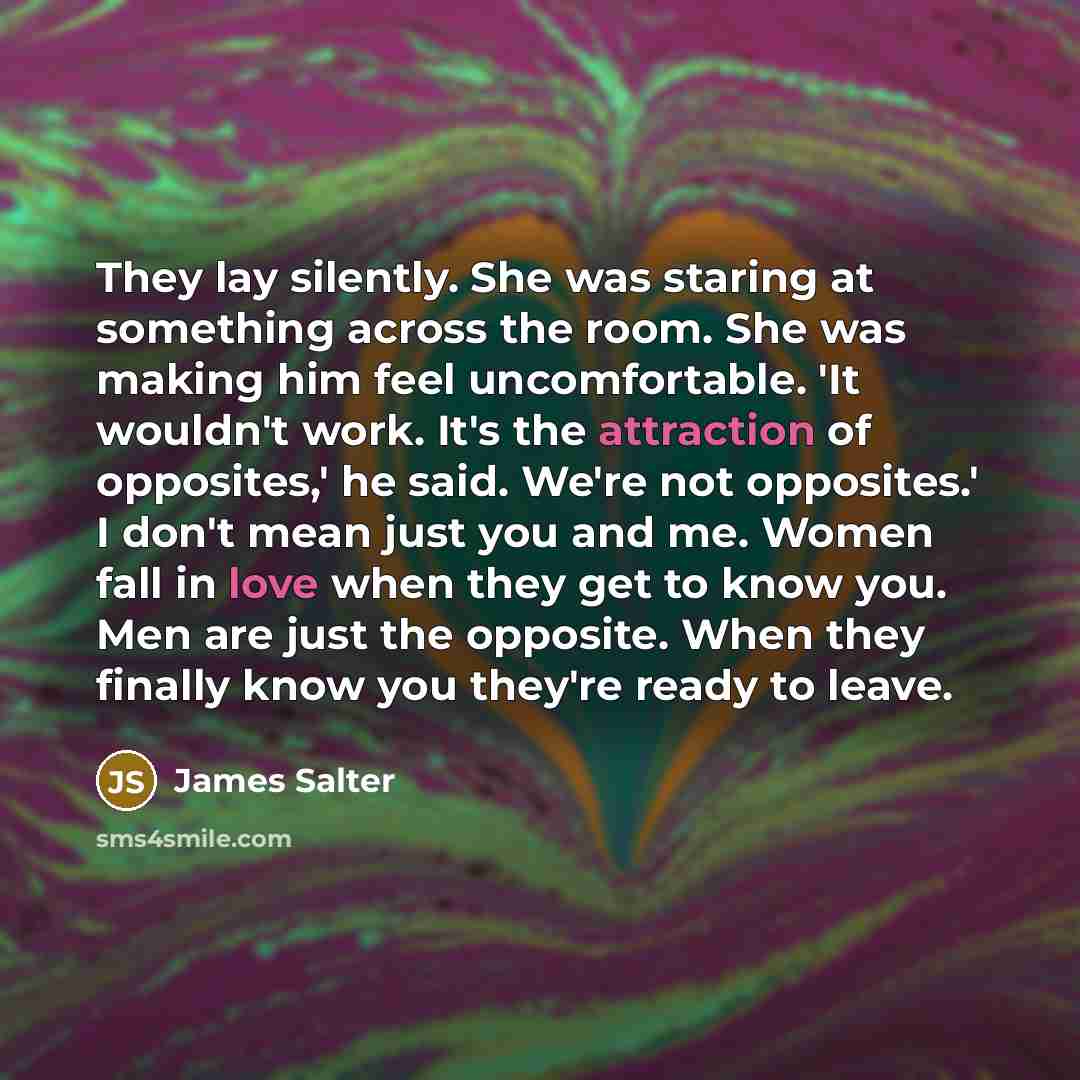 “They lay silently. She was staring at something across the room. She was making him feel uncomfortable. 'It wouldn't work. It's the attraction of opposites,' he said. We're not opposites.' I don't mean just you and me. Women fall in love when they get to know you. Men are just the opposite. When…” quote by James Salter