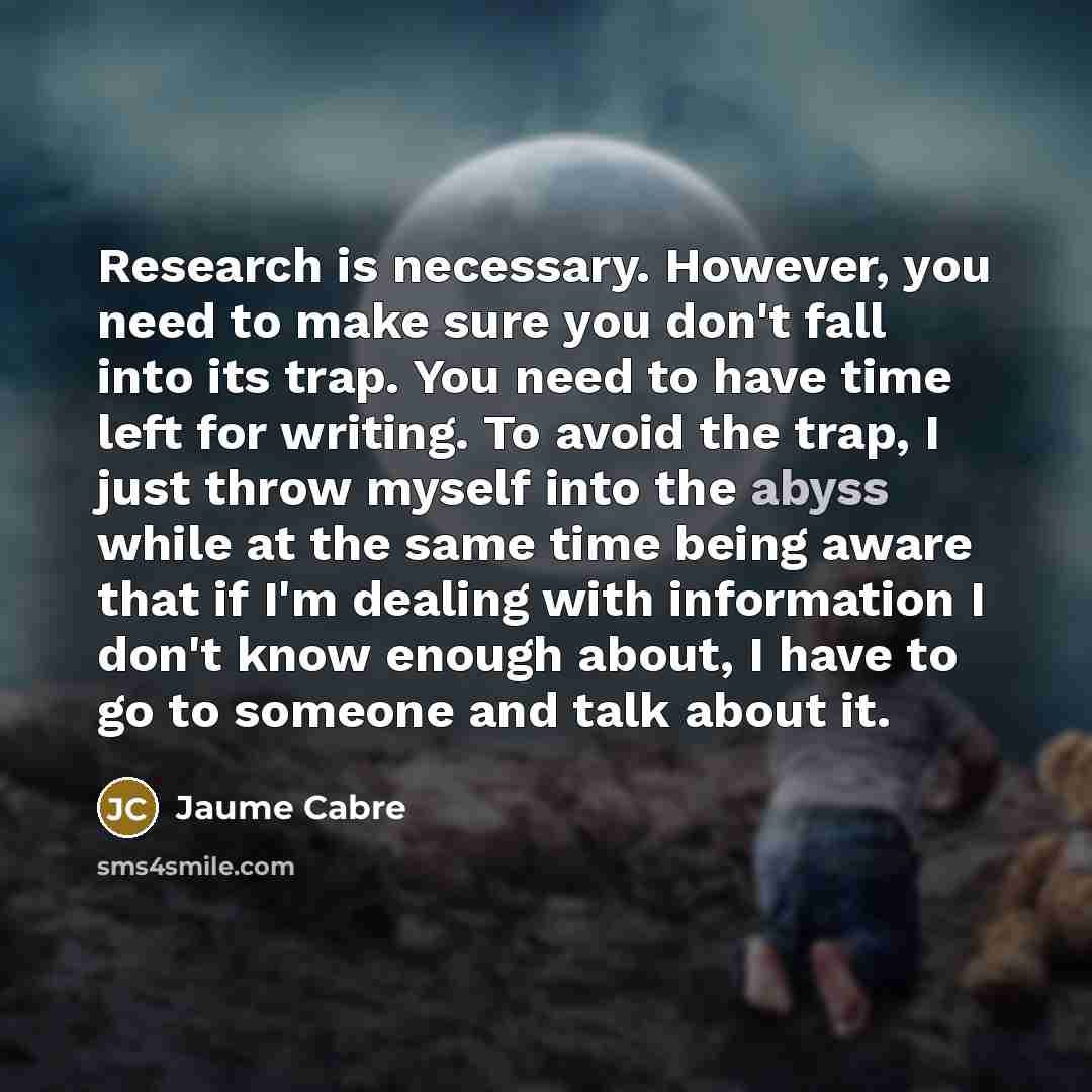 “Research is necessary. However, you need to make sure you don't fall into its trap. You need to have time left for writing. To avoid the trap, I just throw myself into the abyss while at the same time being aware that if I'm dealing with information I don't know enough about, I have to go to…” quote by Jaume Cabre