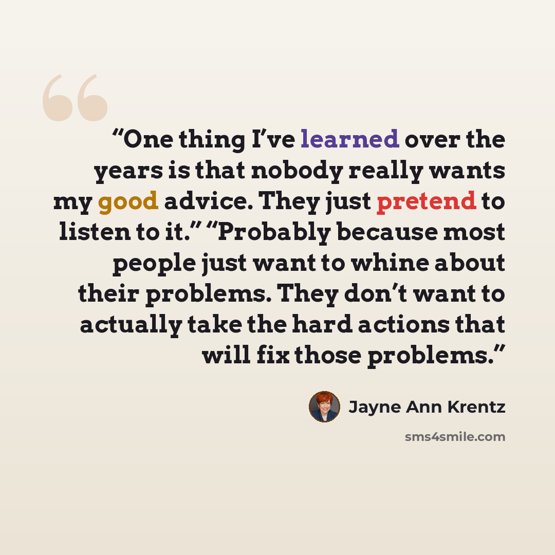 “One thing I’ve learned over the years is that nobody really wants my good advice. They just pretend to listen to it.” “Probably because most people just want to whine about their problems. They don’t want to actually take the hard actions that will fix those problems.” quote by Jayne Ann Krentz