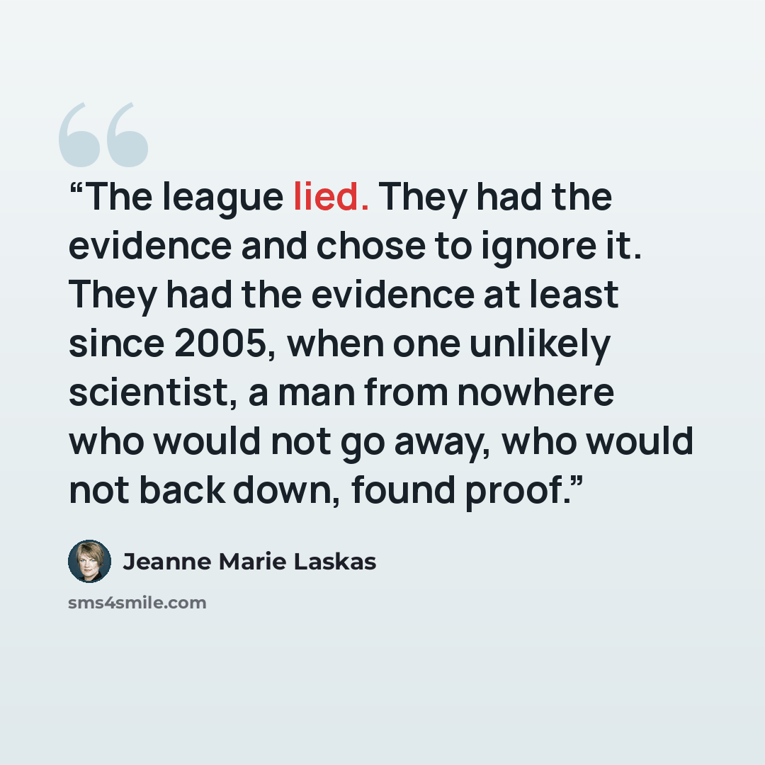 “The league lied. They had the evidence and chose to ignore it. They had the evidence at least since 2005, when one unlikely scientist, a man from nowhere who would not go away, who would not back down, found proof.” quote by Jeanne Marie Laskas