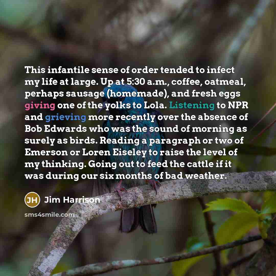 “This infantile sense of order tended to infect my life at large. Up at 5:30 a.m., coffee, oatmeal, perhaps sausage (homemade), and fresh eggs giving one of the yolks to Lola. Listening to NPR and grieving more recently over the absence of Bob Edwards who was the sound of morning as surely as…” quote by Jim Harrison
