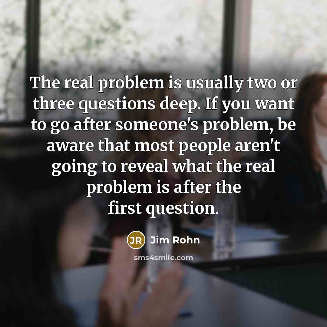 “The real problem is usually two or three questions deep. If you want to go after someone's problem, be aware that most people aren't going to reveal what the real problem is after the first question.” quote by Jim Rohn