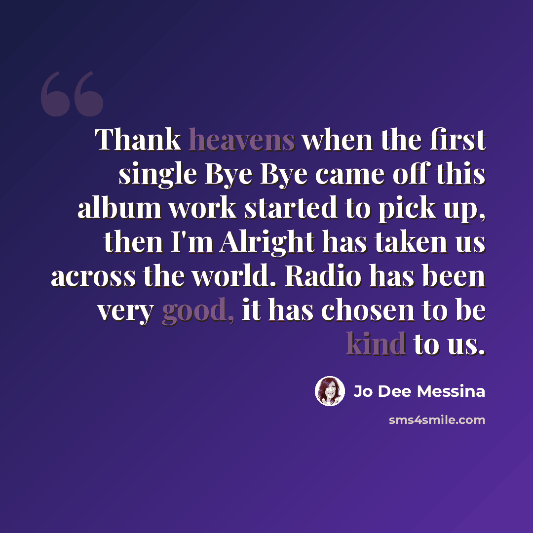“Thank heavens when the first single Bye Bye came off this album work started to pick up, then I'm Alright has taken us across the world. Radio has been very good, it has chosen to be kind to us.” quote by Jo Dee Messina