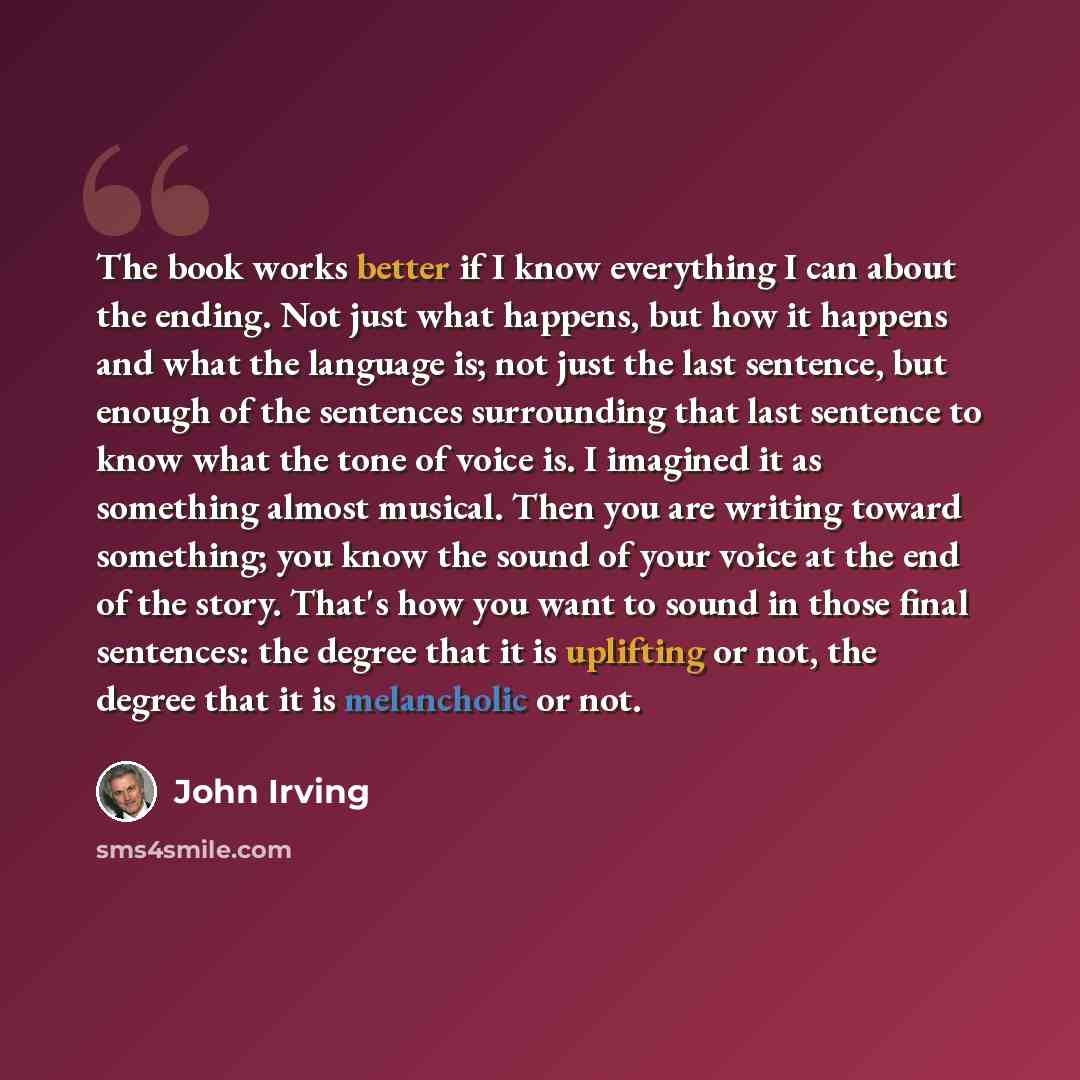 “The book works better if I know everything I can about the ending. Not just what happens, but how it happens and what the language is; not just the last sentence, but enough of the sentences surrounding that last sentence to know what the tone of voice is. I imagined it as something almost…” quote by John Irving