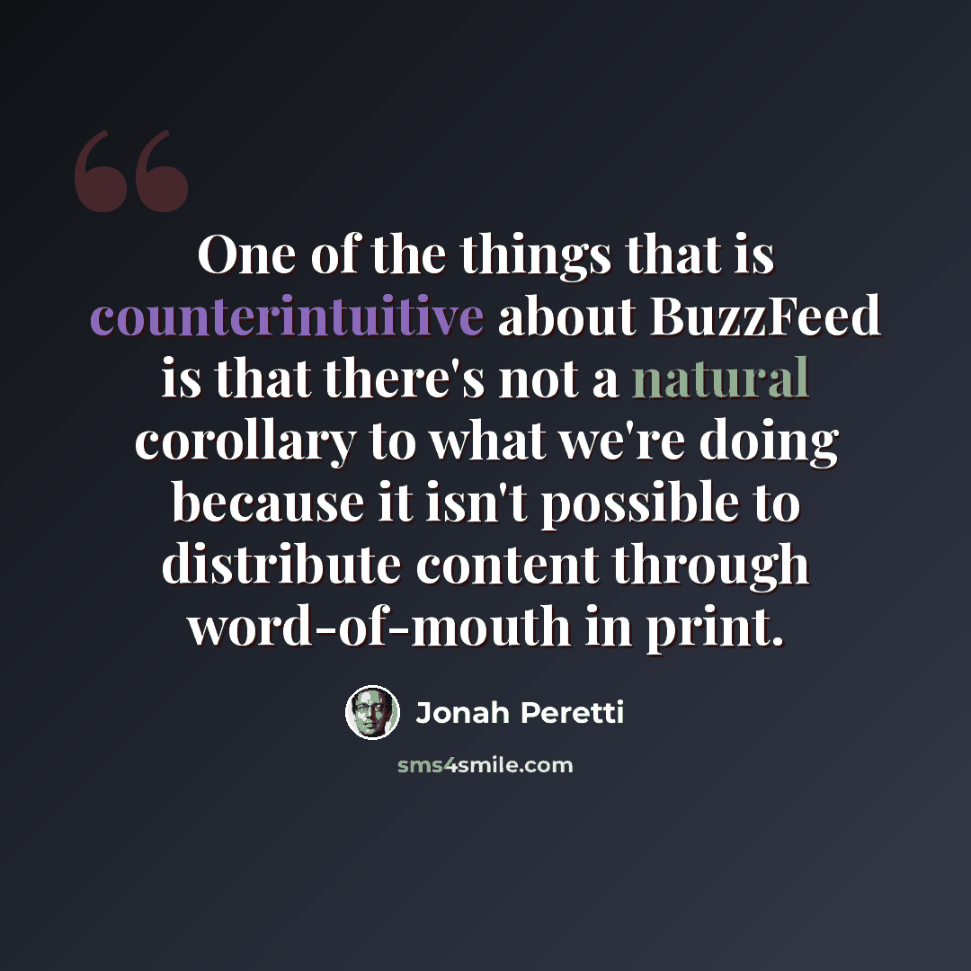“One of the things that is counterintuitive about BuzzFeed is that there's not a natural corollary to what we're doing because it isn't possible to distribute content through word-of-mouth in print.” quote by Jonah Peretti