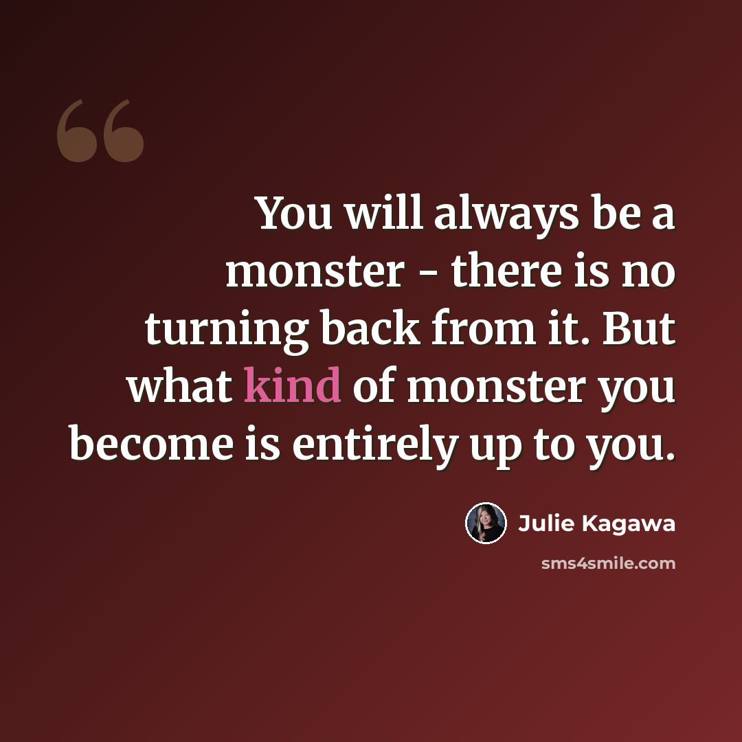 “You will always be a monster - there is no turning back from it. But what kind of monster you become is entirely up to you.” quote by Julie Kagawa