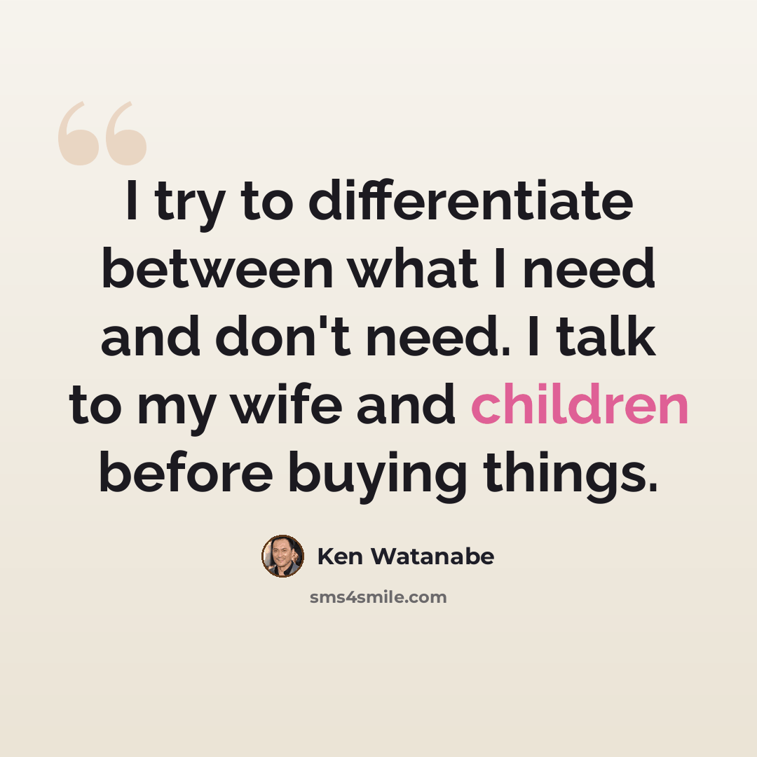 “I try to differentiate between what I need and don't need. I talk to my wife and children before buying things.” quote by Ken Watanabe