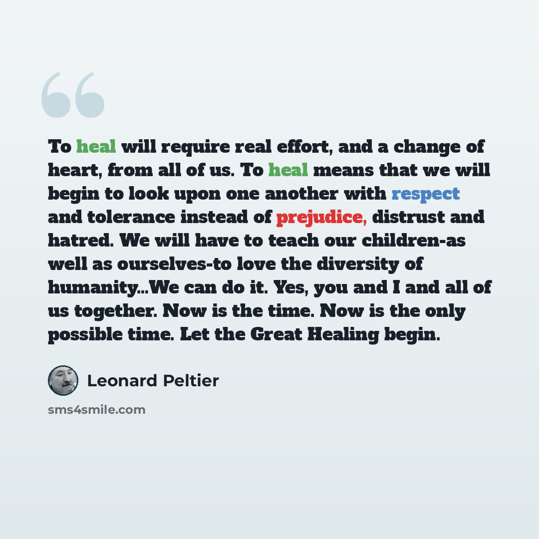 “To heal will require real effort, and a change of heart, from all of us. To heal means that we will begin to look upon one another with respect and tolerance instead of prejudice, distrust and hatred. We will have to teach our children-as well as ourselves-to love the diversity of humanity…We can…” quote by Leonard Peltier