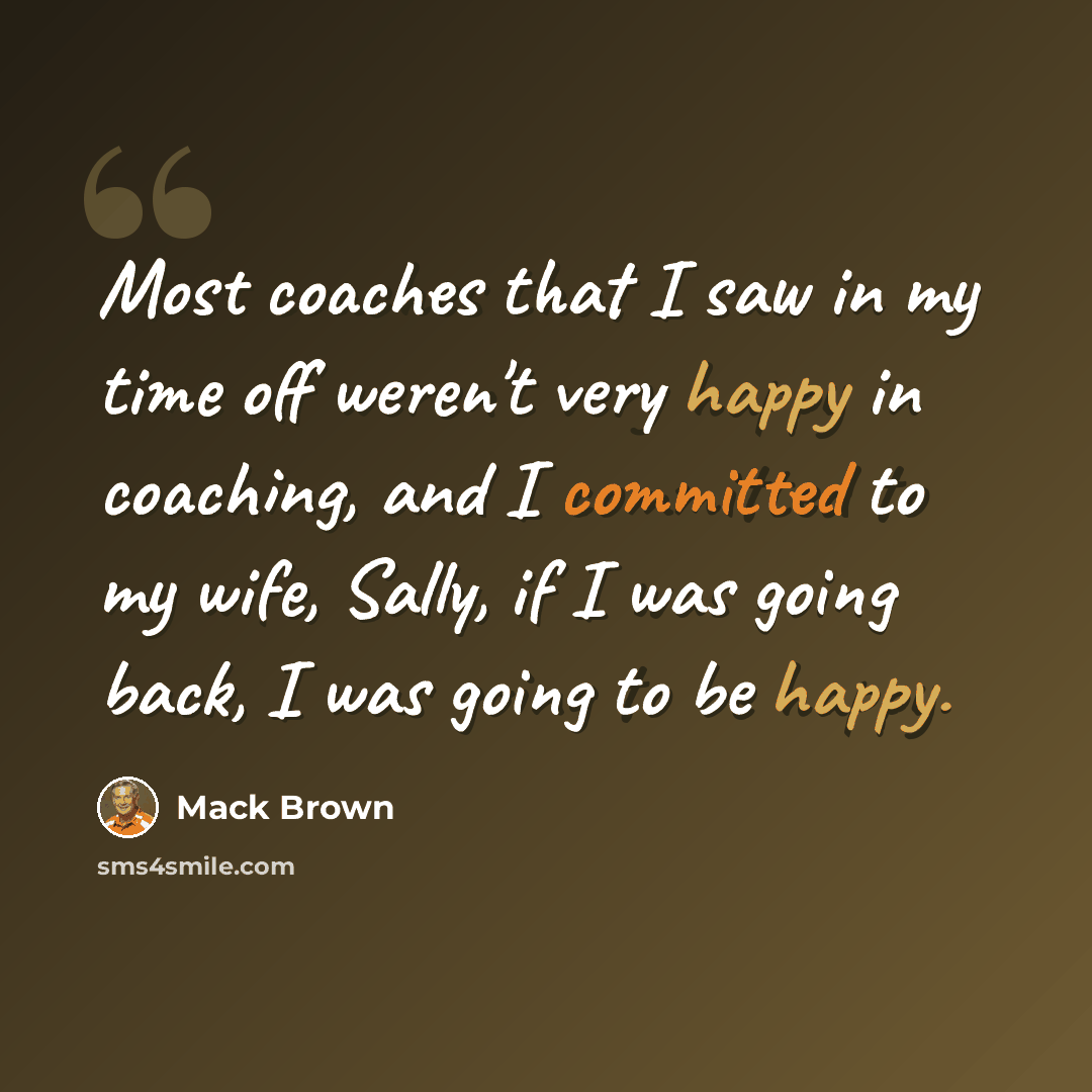 “Most coaches that I saw in my time off weren't very happy in coaching, and I committed to my wife, Sally, if I was going back, I was going to be happy.” quote by Mack Brown