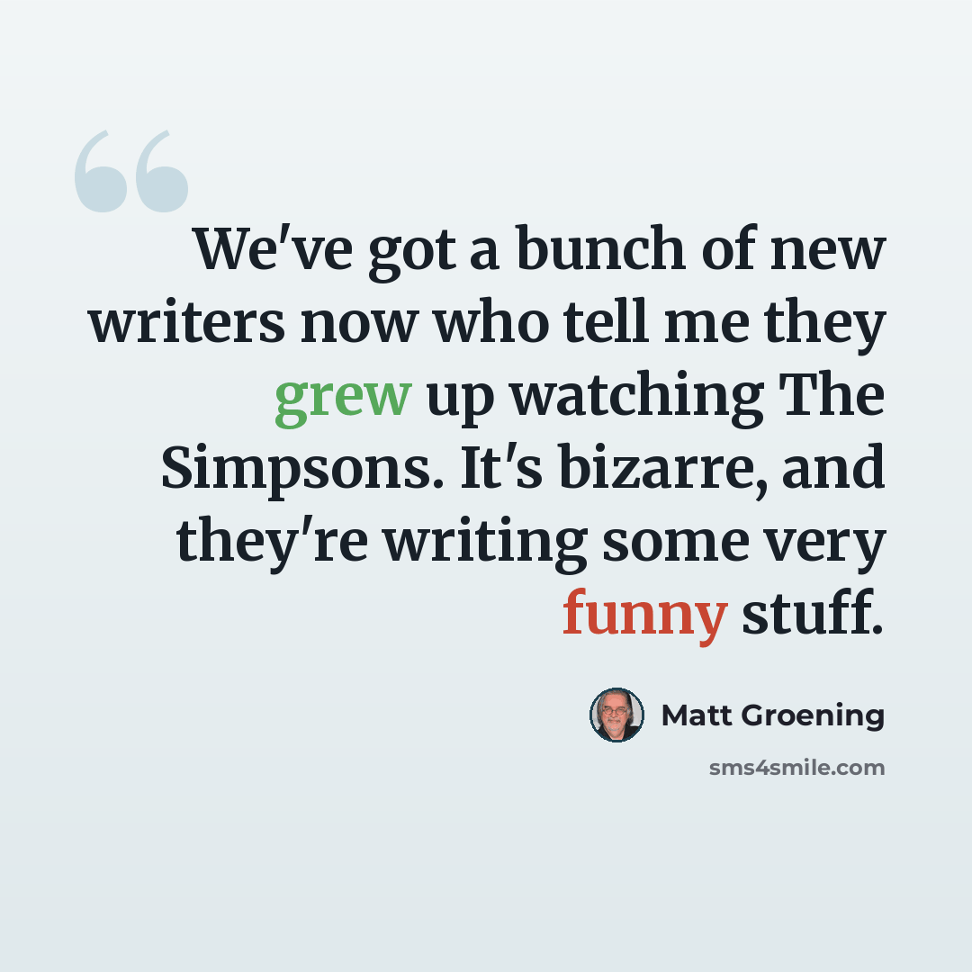 “We've got a bunch of new writers now who tell me they grew up watching The Simpsons. It's bizarre, and they're writing some very funny stuff.” quote by Matt Groening